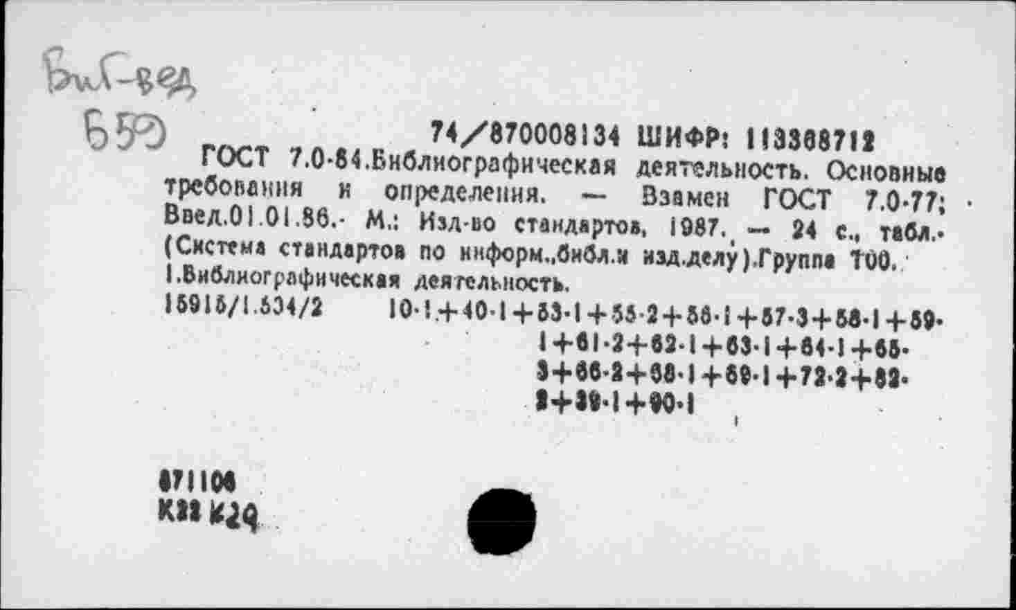 ﻿55е!)	74/870008134 ШИФР: 113388711
ГОСТ 7.0-84.Библиографическая деятельность. Основные требования и определения. — Взамен ГОСТ 7.0-77; • Введ.01.01.86.- М.: Изд-во стандартов, 1987. — 24 с., табл.« (Система стандартов по ннформ.,библ.и изд.делу(.Группа ТОО.
I.Библиографическая деятельность.
15916/1.634/2	10-!.+ 40-1+ 53-1+ 55-2 + 56-1+67-3 + М-14-59-
1+61-2+82*1+63-1 +64-! +55-3+66-2+68*1 +69-1 +72*2+82* 2+32*1+80*1
•71108 кпщя